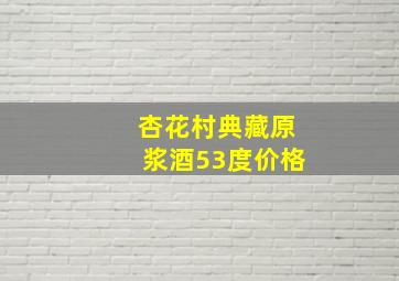 杏花村典藏原浆酒53度价格