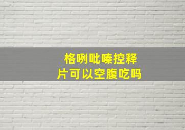 格咧吡嗪控释片可以空腹吃吗