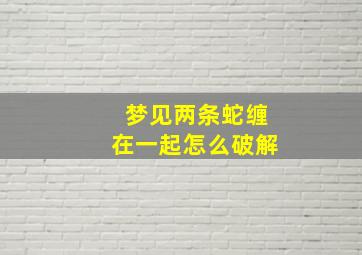 梦见两条蛇缠在一起怎么破解