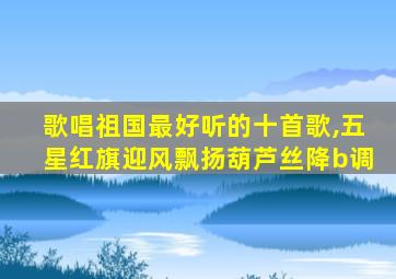 歌唱祖国最好听的十首歌,五星红旗迎风飘扬葫芦丝降b调