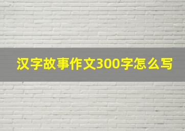 汉字故事作文300字怎么写