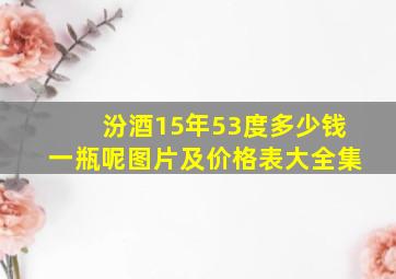 汾酒15年53度多少钱一瓶呢图片及价格表大全集