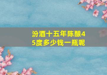 汾酒十五年陈酿45度多少钱一瓶呢