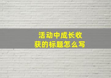 活动中成长收获的标题怎么写