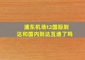 浦东机场t2国际到达和国内到达互通了吗