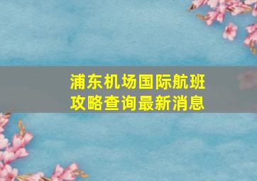 浦东机场国际航班攻略查询最新消息