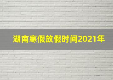 湖南寒假放假时间2021年