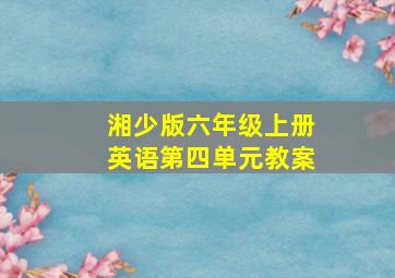 湘少版六年级上册英语第四单元教案