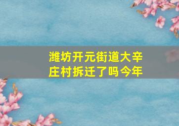 潍坊开元街道大辛庄村拆迁了吗今年