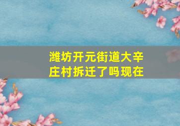 潍坊开元街道大辛庄村拆迁了吗现在