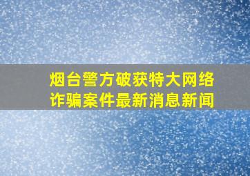 烟台警方破获特大网络诈骗案件最新消息新闻