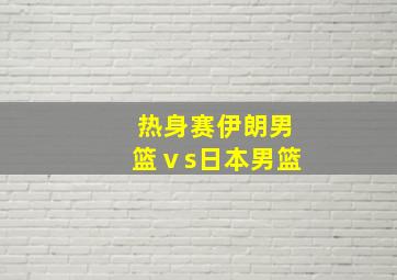 热身赛伊朗男篮ⅴs日本男篮