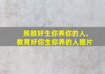 照顾好生你养你的人,教育好你生你养的人图片