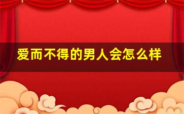 爱而不得的男人会怎么样