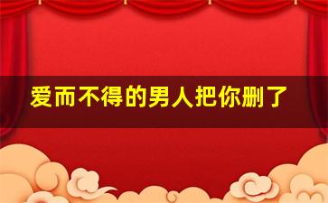 爱而不得的男人把你删了