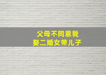 父母不同意我娶二婚女带儿子