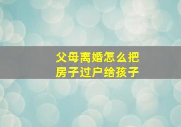 父母离婚怎么把房子过户给孩子