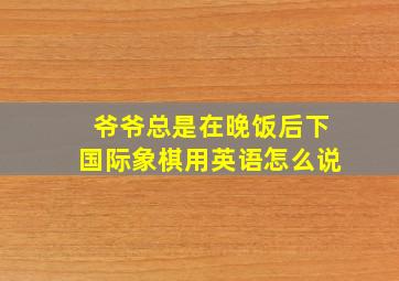 爷爷总是在晚饭后下国际象棋用英语怎么说