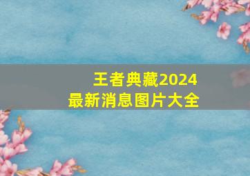 王者典藏2024最新消息图片大全