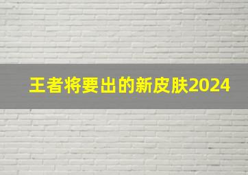 王者将要出的新皮肤2024