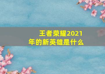 王者荣耀2021年的新英雄是什么