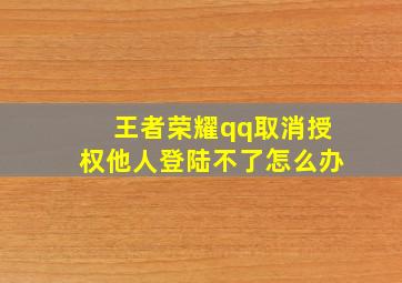 王者荣耀qq取消授权他人登陆不了怎么办