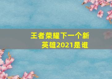 王者荣耀下一个新英雄2021是谁