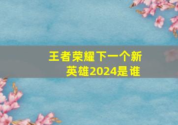 王者荣耀下一个新英雄2024是谁