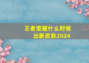 王者荣耀什么时候出新皮肤2024