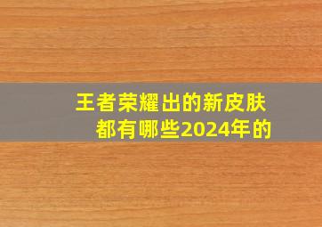 王者荣耀出的新皮肤都有哪些2024年的