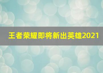 王者荣耀即将新出英雄2021