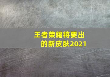 王者荣耀将要出的新皮肤2021