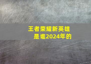 王者荣耀新英雄是谁2024年的