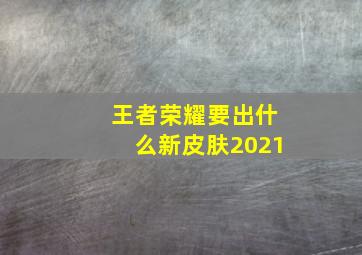 王者荣耀要出什么新皮肤2021