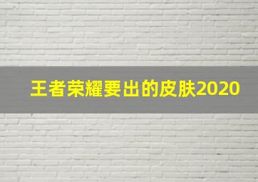 王者荣耀要出的皮肤2020