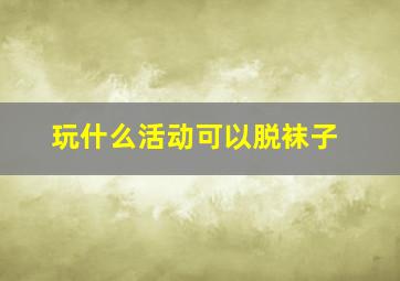 玩什么活动可以脱袜子