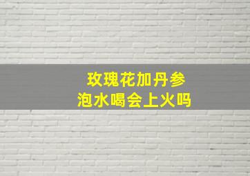 玫瑰花加丹参泡水喝会上火吗