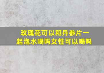 玫瑰花可以和丹参片一起泡水喝吗女性可以喝吗