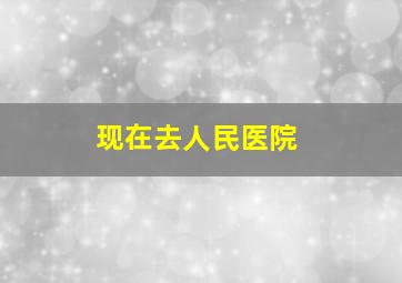 现在去人民医院