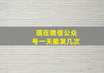 现在微信公众号一天能发几次