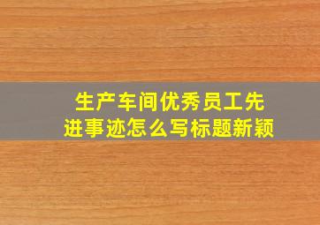 生产车间优秀员工先进事迹怎么写标题新颖