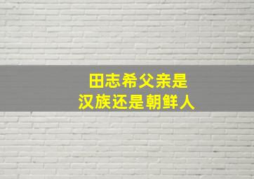 田志希父亲是汉族还是朝鲜人