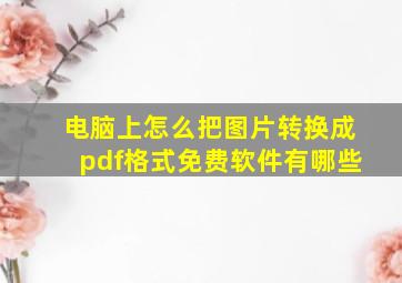 电脑上怎么把图片转换成pdf格式免费软件有哪些