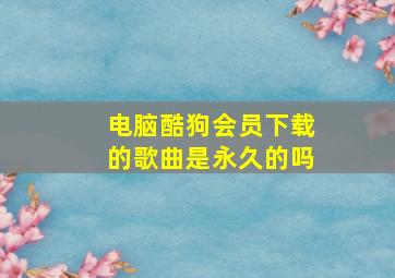 电脑酷狗会员下载的歌曲是永久的吗