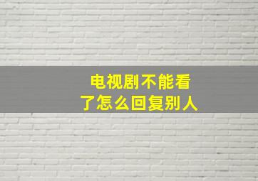 电视剧不能看了怎么回复别人