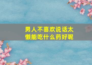 男人不喜欢说话太懒能吃什么药好呢