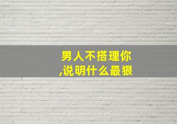 男人不搭理你,说明什么最狠