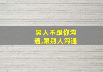 男人不跟你沟通,跟别人沟通