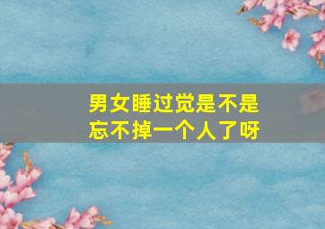 男女睡过觉是不是忘不掉一个人了呀