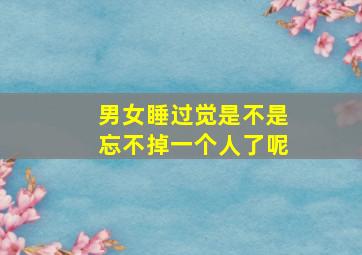 男女睡过觉是不是忘不掉一个人了呢